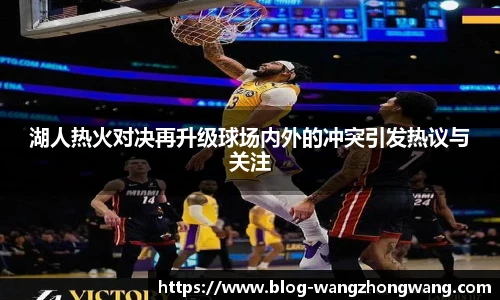 湖人热火对决再升级球场内外的冲突引发热议与关注